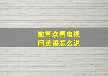 她喜欢看电视 用英语怎么说